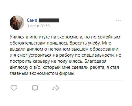 Учился в институте на экономиста, но по семейным обстоятельствам пришлось бросить учебу. Мне выдали диплом о неполном высшем образовании,
        и я смог устроиться на работу по специальности, но построить карьеру не получилось. Благодаря диплому о в/о, который мне сделали ребята, я стал главным экономистом фирмы.